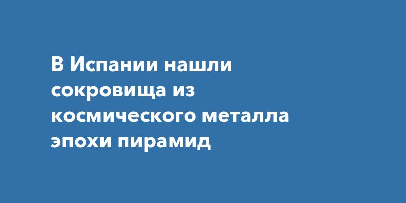 В Испании нашли сокровища из космического металла эпохи пирамид